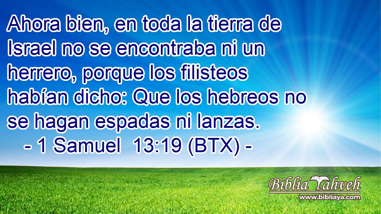 Ahora bien, en toda la tierra de Israel no se encontraba ni un herrero, porque los filisteos habían dicho: Que los hebreos no se hagan espadas ni lanzas.