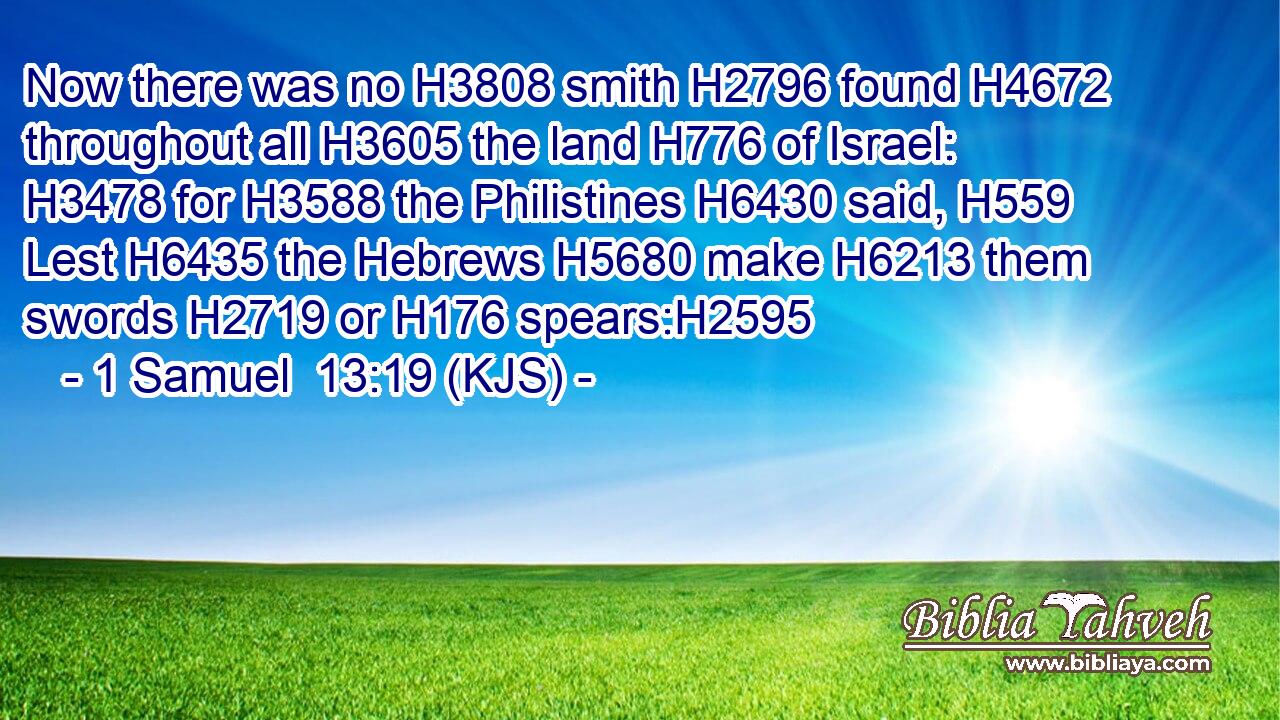 Now there was no H3808 smith H2796 found H4672 throughout all H3605 the land H776 of Israel: H3478 for H3588 the Philistines H6430 said, H559 Lest H6435 the Hebrews H5680 make H6213 them swords H2719 or H176 spears:H2595