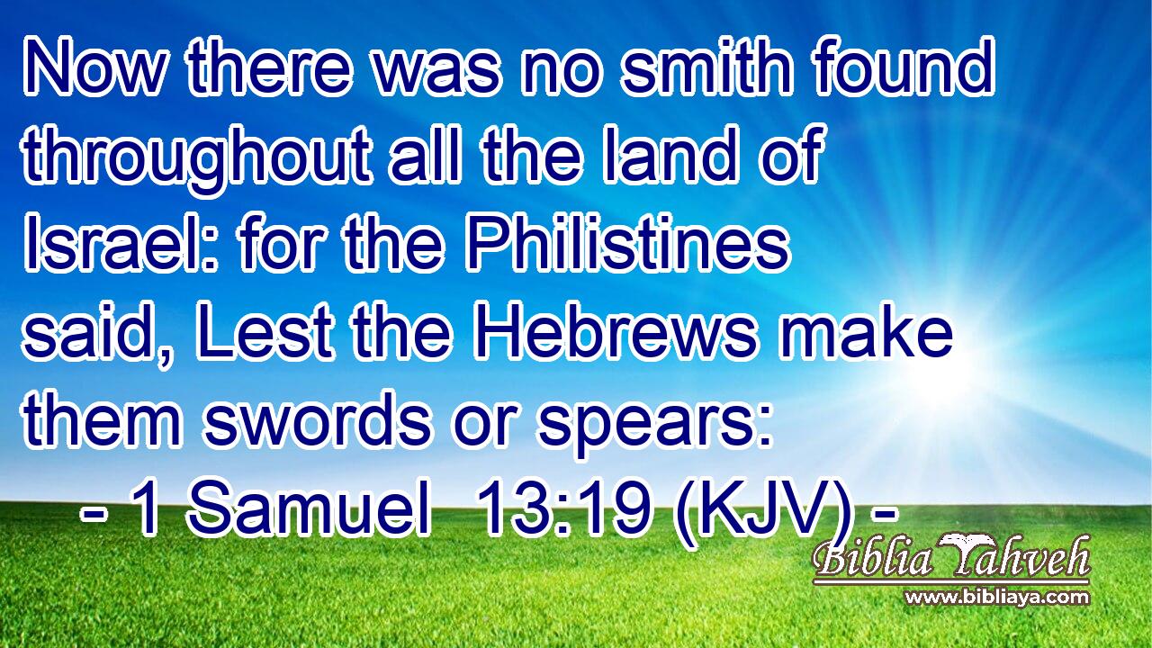 Now there was no smith found throughout all the land of Israel: for the Philistines said, Lest the Hebrews make them swords or spears: