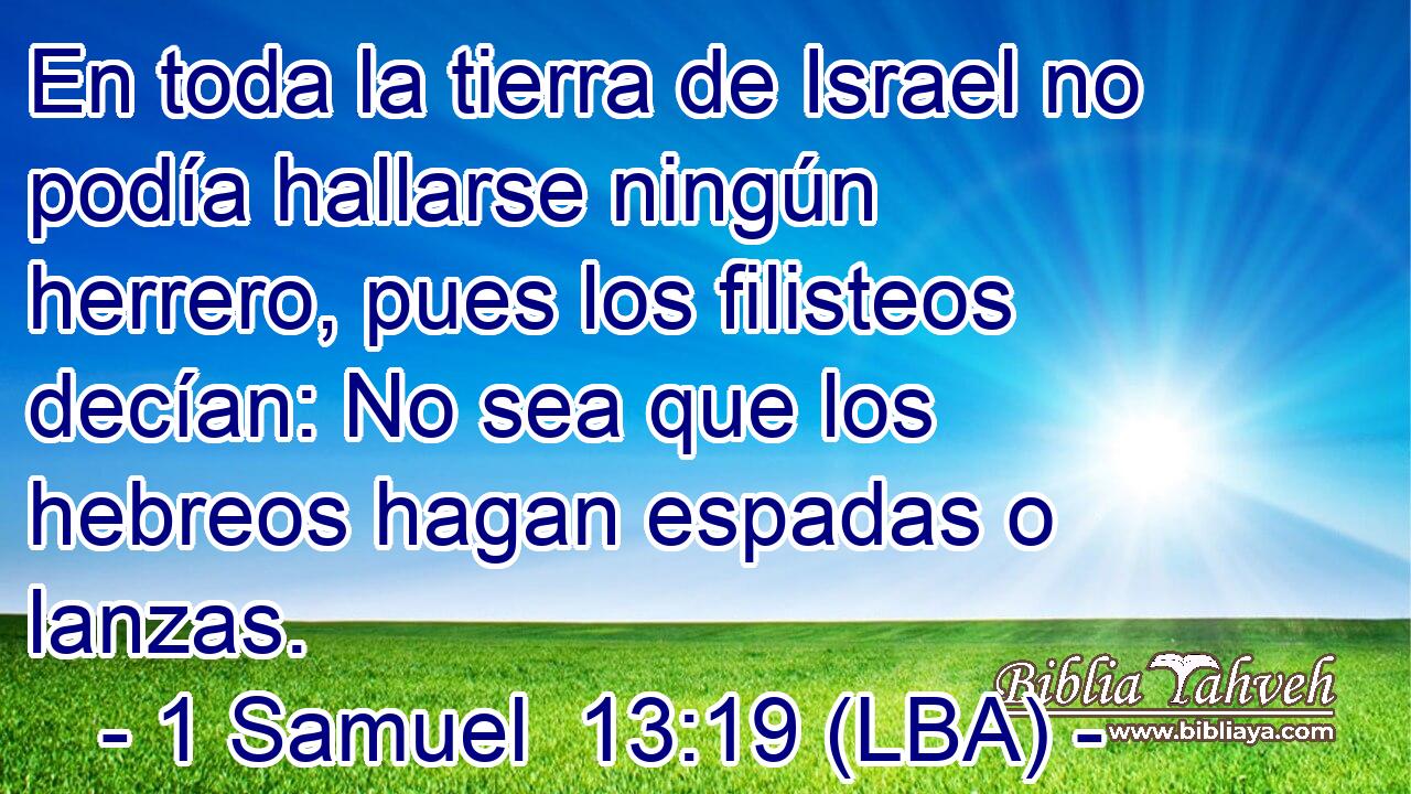 En toda la tierra de Israel no podía hallarse ningún herrero, pues los filisteos decían: No sea que los hebreos hagan espadas o lanzas.