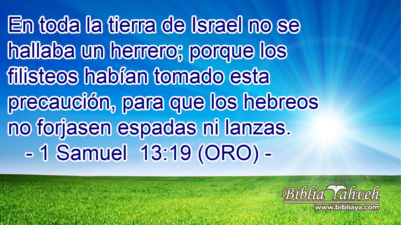  En toda la tierra de Israel no se hallaba un herrero; porque los filisteos habían tomado esta precaución, para que los hebreos no forjasen espadas ni lanzas. 