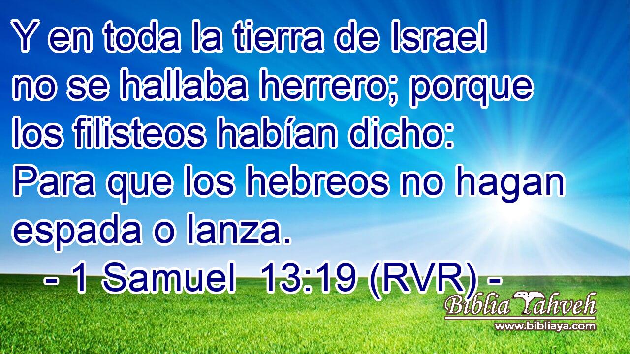 Y en toda la tierra de Israel no se hallaba herrero; porque los filisteos habían dicho: Para que los hebreos no hagan espada o lanza.