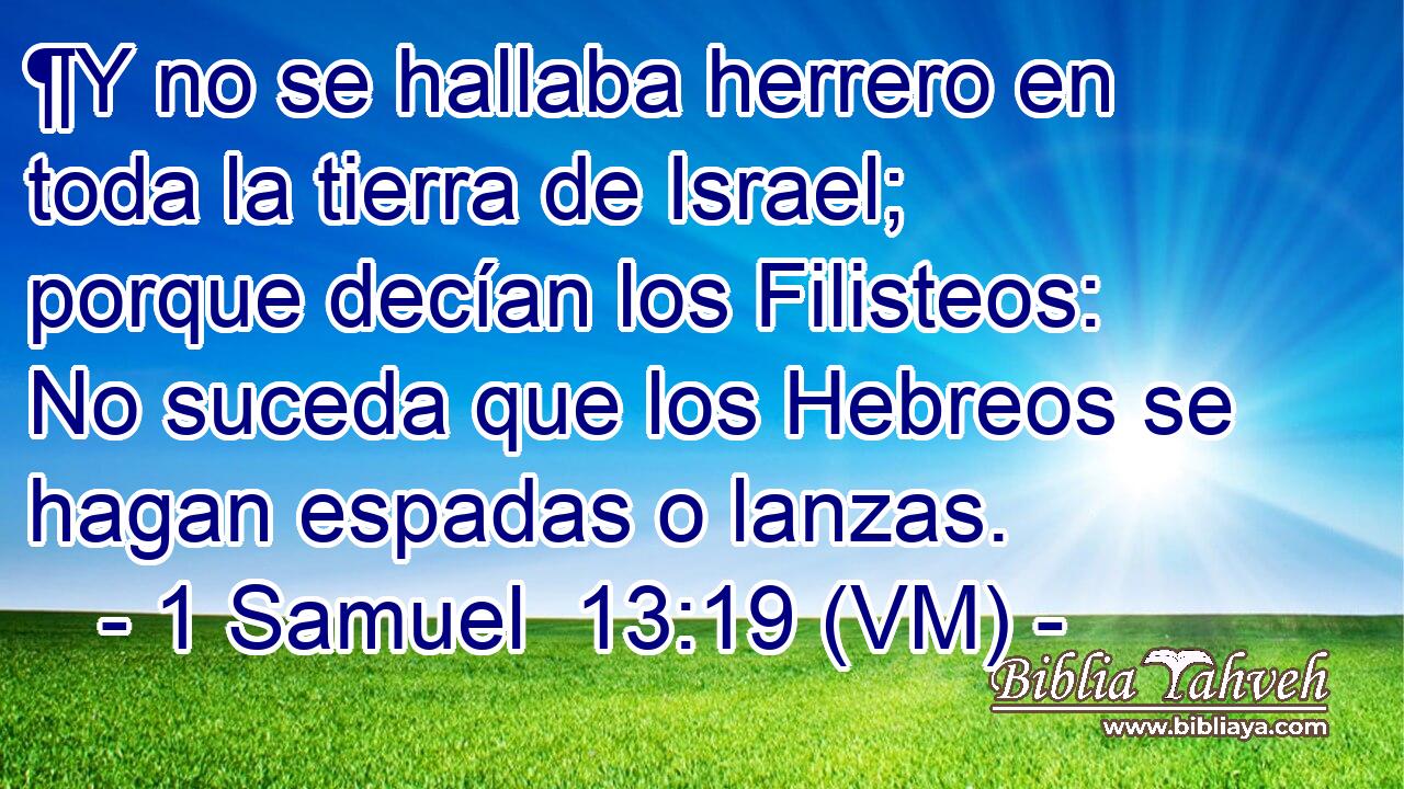 ¶Y no se hallaba herrero en toda la tierra de Israel; porque decían los Filisteos: No suceda que los Hebreos se hagan espadas o lanzas. 