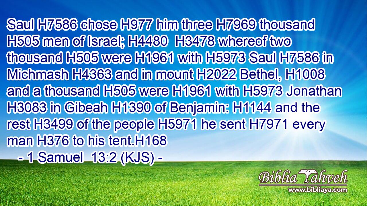 Saul H7586 chose H977 him three H7969 thousand H505 men of Israel; H4480  H3478 whereof two thousand H505 were H1961 with H5973 Saul H7586 in Michmash H4363 and in mount H2022 Bethel, H1008 and a thousand H505 were H1961 with H5973 Jonathan H3083 in Gibeah H1390 of Benjamin: H1144 and the rest H3499 of the people H5971 he sent H7971 every man H376 to his tent.H168