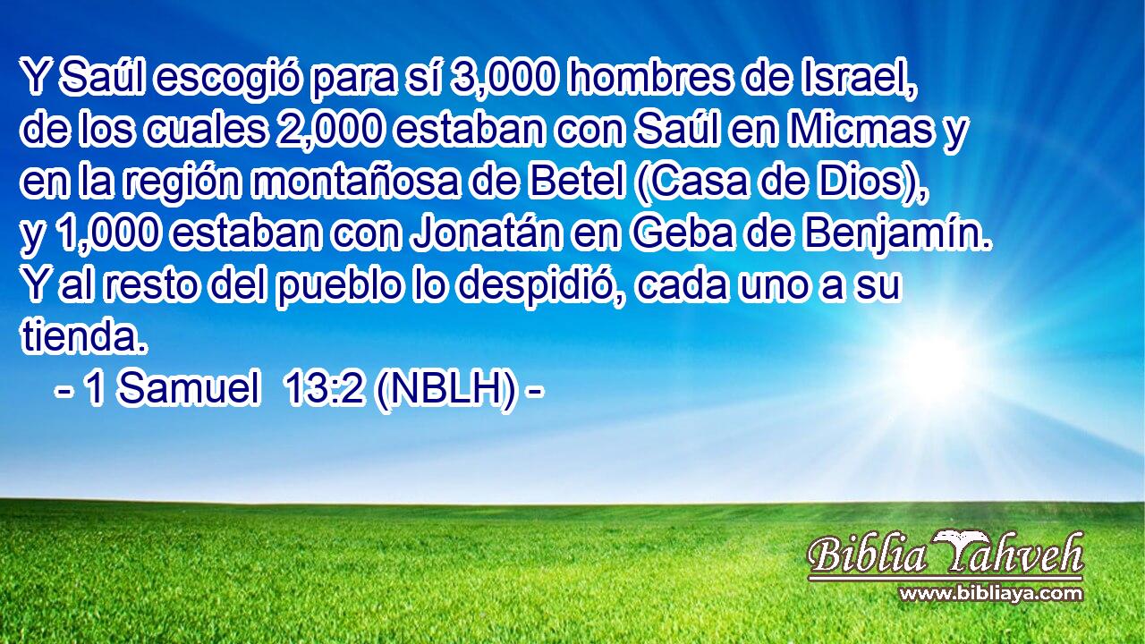  Y Saúl escogió para sí 3,000 hombres de Israel, de los cuales 2,000 estaban con Saúl en Micmas y en la región montañosa de Betel (Casa de Dios), y 1,000 estaban con Jonatán en Geba de Benjamín. Y al resto del pueblo lo despidió, cada uno a su tienda. 