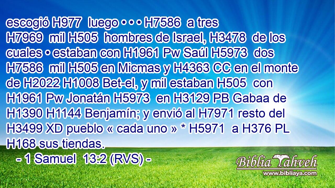 escogió H977  luego • • • H7586  a tres H7969  mil H505  hombres de Israel, H3478  de los cuales • estaban con H1961 Pw Saúl H5973  dos H7586  mil H505 en Micmas y H4363 CC en el monte de H2022 H1008 Bet-el, y mil estaban H505  con H1961 Pw Jonatán H5973  en H3129 PB Gabaa de H1390 H1144 Benjamín; y envió al H7971 resto del H3499 XD pueblo « cada uno » * H5971  a H376 PL H168 sus tiendas. 