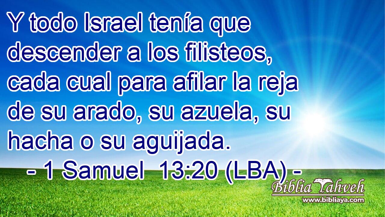 Y todo Israel tenía que descender a los filisteos, cada cual para afilar la reja de su arado, su azuela, su hacha o su aguijada.