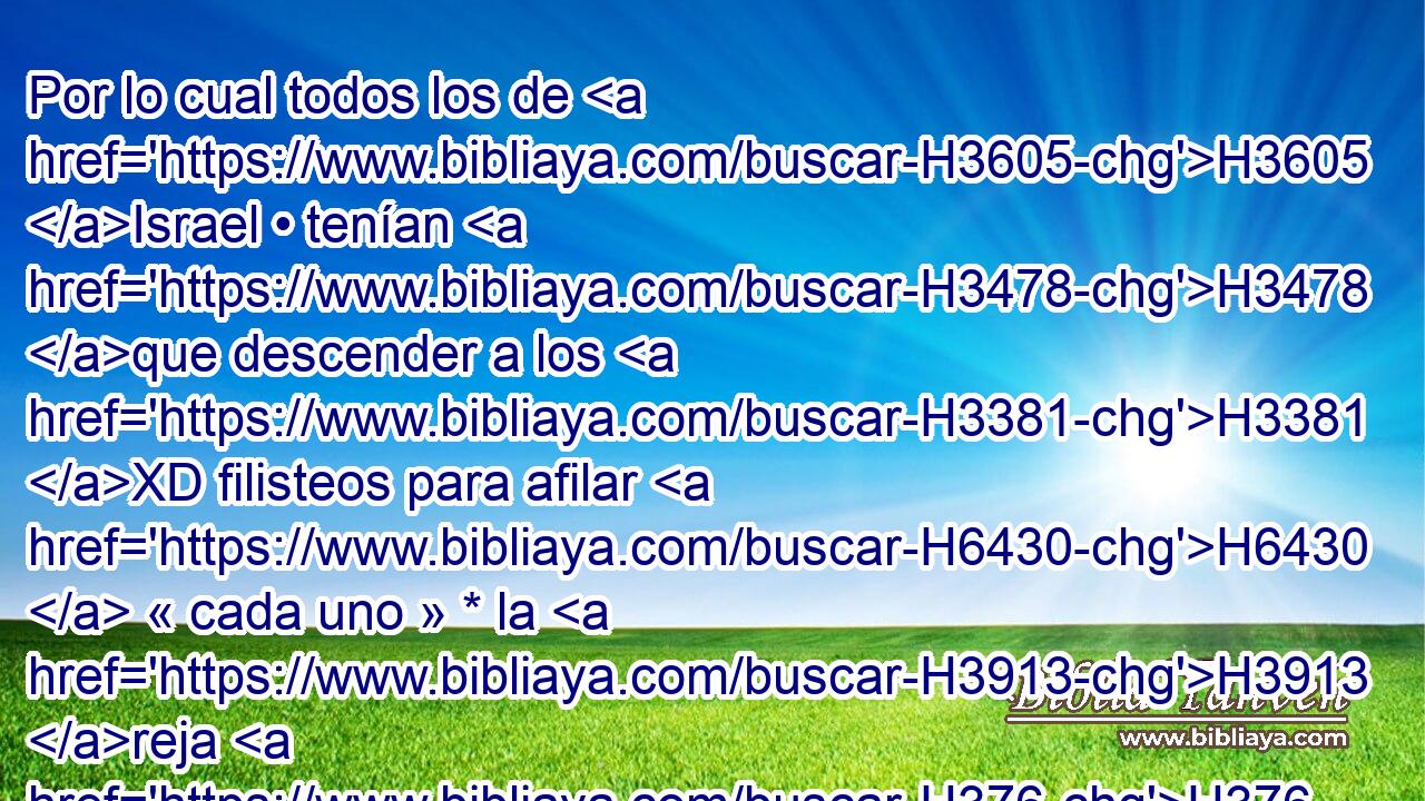 Por lo cual todos los de H3605 Israel • tenían H3478 que descender a los H3381 XD filisteos para afilar H6430  « cada uno » * la H3913 reja H376 de • su arado, • • su H4281  azadón, • • su H853  H4282 hacha o • su H7134  hoz. 