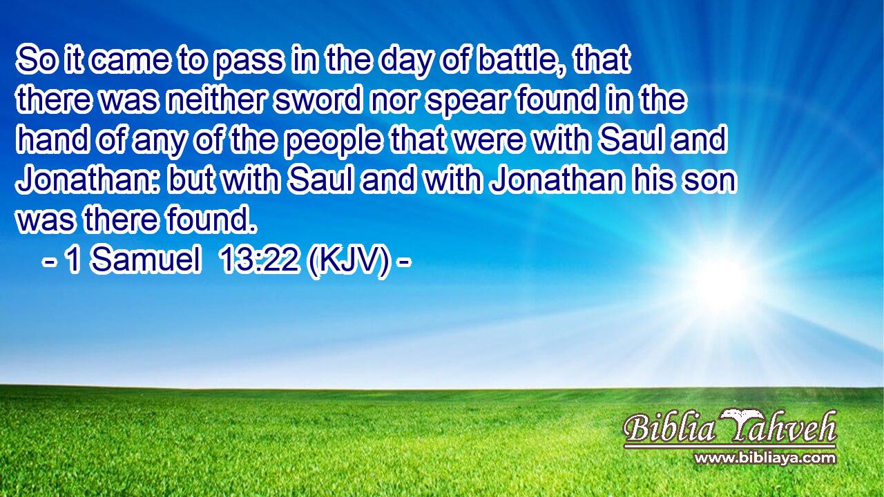 So it came to pass in the day of battle, that there was neither sword nor spear found in the hand of any of the people that were with Saul and Jonathan: but with Saul and with Jonathan his son was there found.