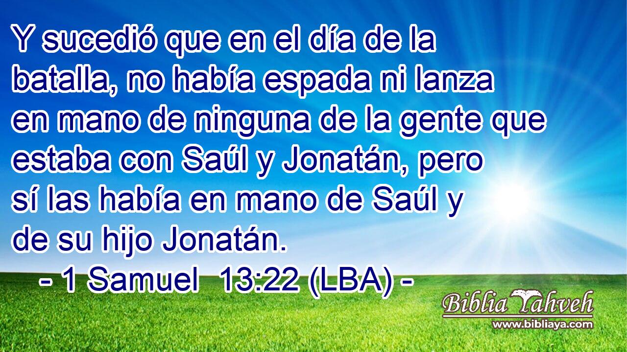 Y sucedió que en el día de la batalla, no había espada ni lanza en mano de ninguna de la gente que estaba con Saúl y Jonatán, pero sí las había en mano de Saúl y de su hijo Jonatán.