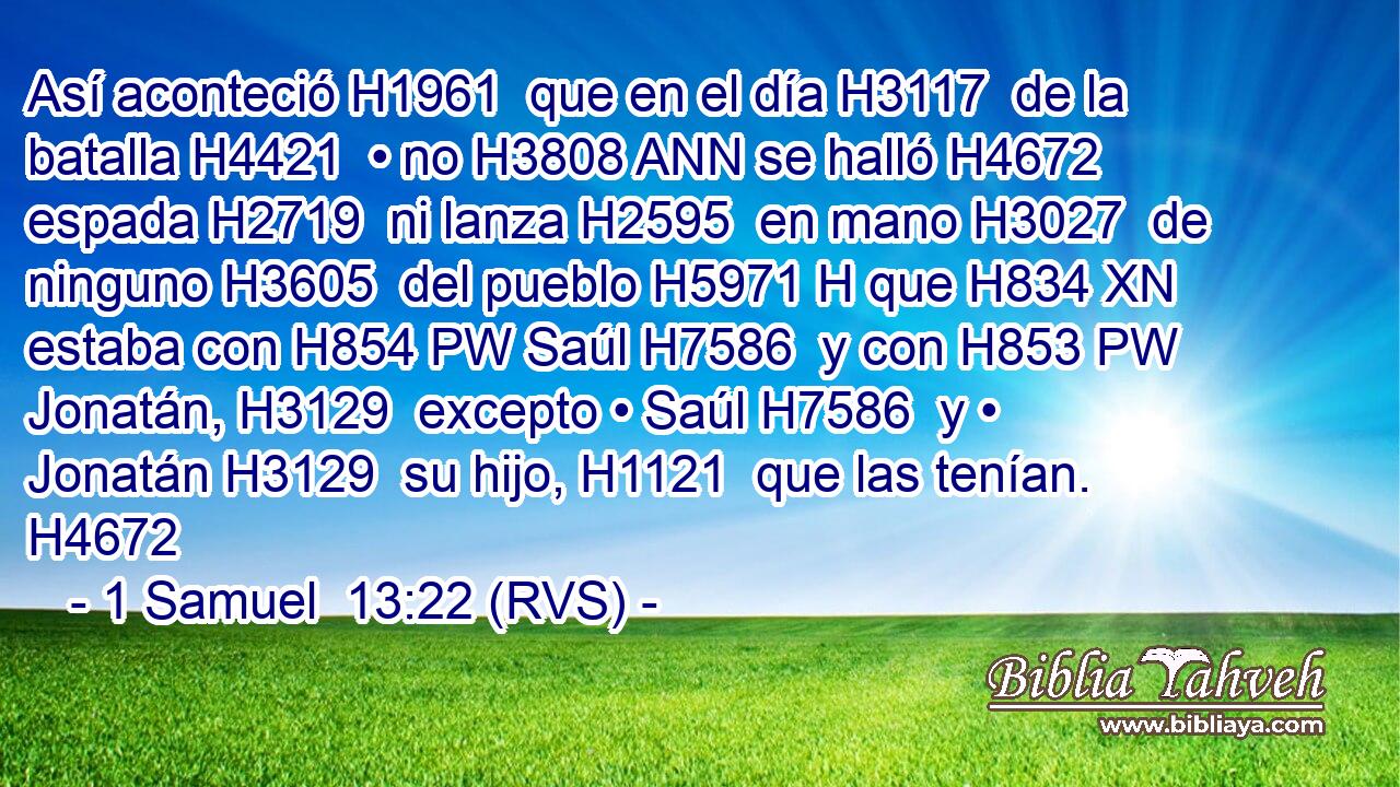 Así aconteció H1961  que en el día H3117  de la batalla H4421  • no H3808 ANN se halló H4672  espada H2719  ni lanza H2595  en mano H3027  de ninguno H3605  del pueblo H5971 H que H834 XN estaba con H854 PW Saúl H7586  y con H853 PW Jonatán, H3129  excepto • Saúl H7586  y • Jonatán H3129  su hijo, H1121  que las tenían. H4672  