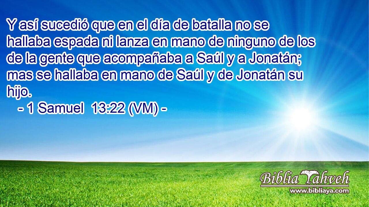  Y así sucedió que en el día de batalla no se hallaba espada ni lanza en mano de ninguno de los de la gente que acompañaba a Saúl y a Jonatán; mas se hallaba en mano de Saúl y de Jonatán su hijo. 