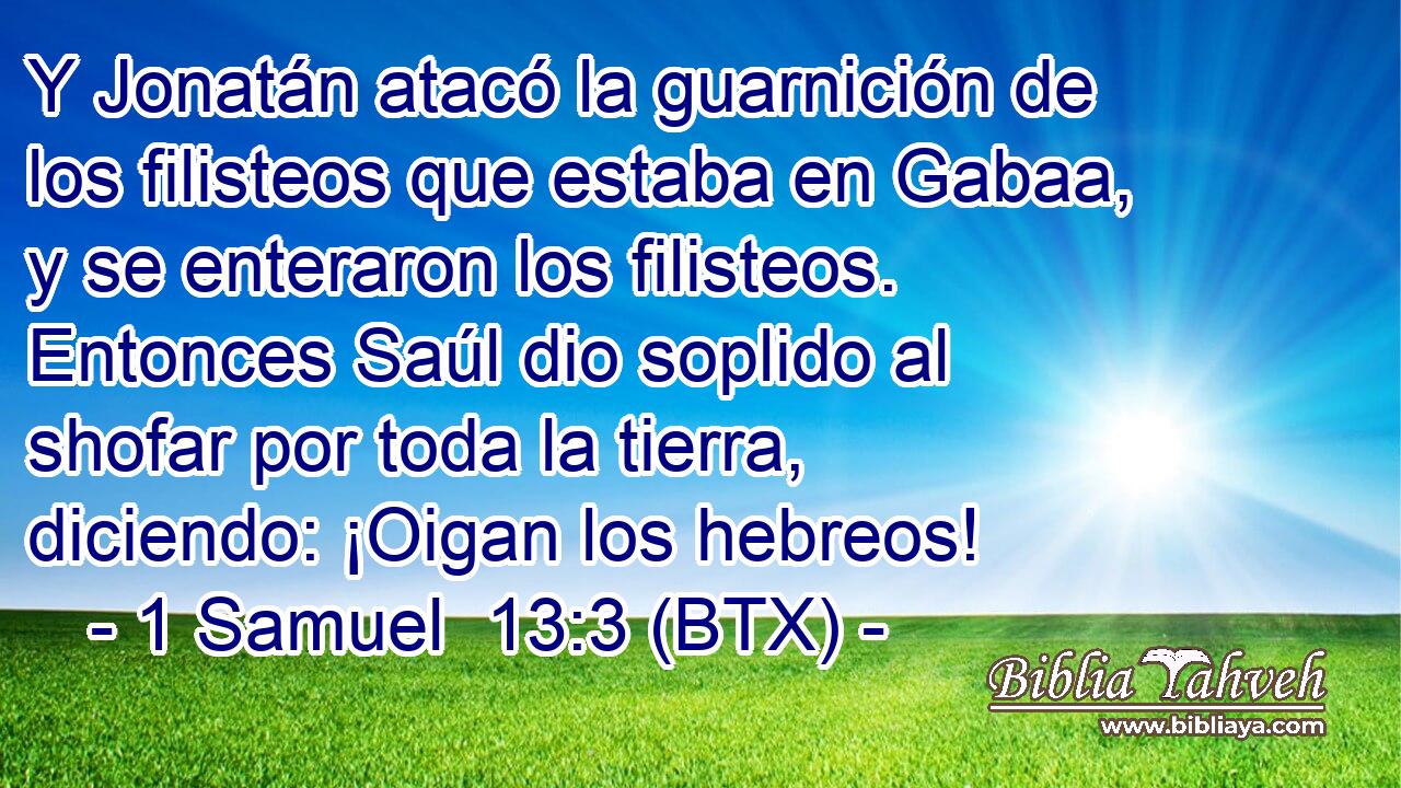 Y Jonatán atacó la guarnición de los filisteos que estaba en Gabaa, y se enteraron los filisteos. Entonces Saúl dio soplido al shofar por toda la tierra, diciendo: ¡Oigan los hebreos!