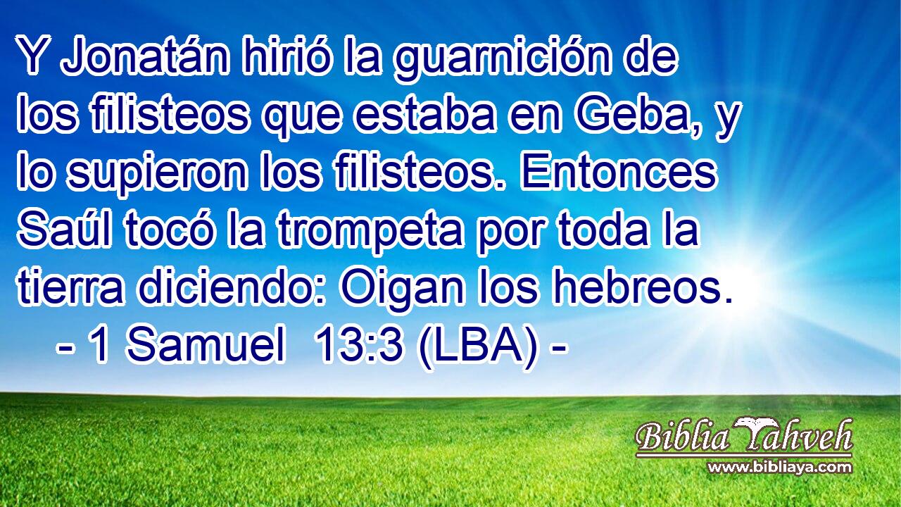 Y Jonatán hirió la guarnición de los filisteos que estaba en Geba, y lo supieron los filisteos. Entonces Saúl tocó la trompeta por toda la tierra diciendo: Oigan los hebreos.