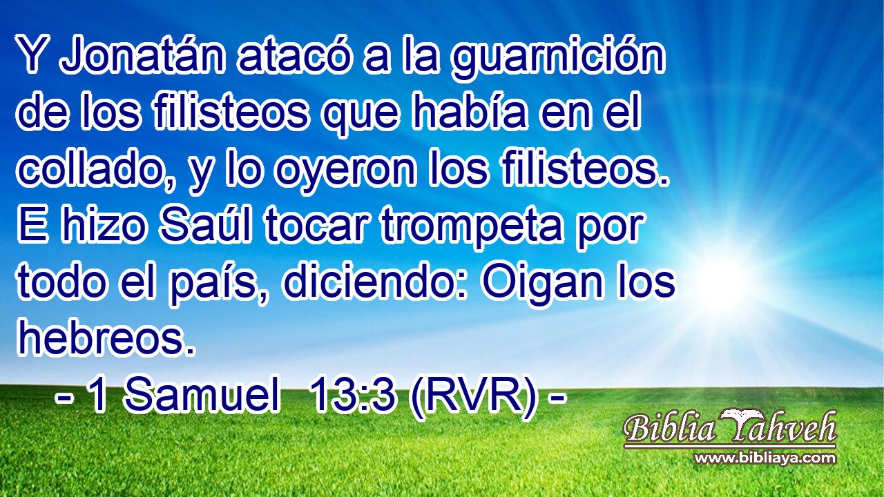 Y Jonatán atacó a la guarnición de los filisteos que había en el collado, y lo oyeron los filisteos. E hizo Saúl tocar trompeta por todo el país, diciendo: Oigan los hebreos.