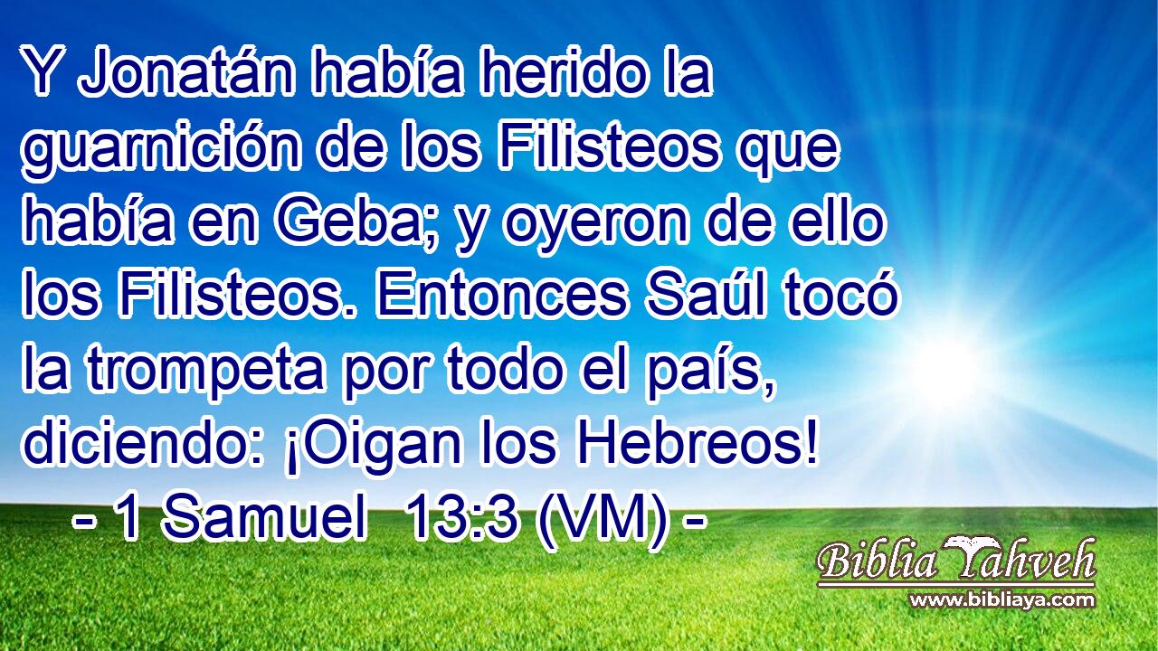  Y Jonatán había herido la guarnición de los Filisteos que había en Geba; y oyeron de ello los Filisteos. Entonces Saúl tocó la trompeta por todo el país, diciendo: ¡Oigan los Hebreos! 