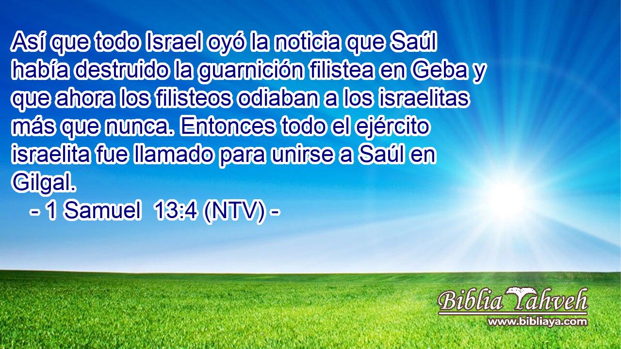 Así que todo Israel oyó la noticia que Saúl había destruido la guarnición filistea en Geba y que ahora los filisteos odiaban a los israelitas más que nunca. Entonces todo el ejército israelita fue llamado para unirse a Saúl en Gilgal.