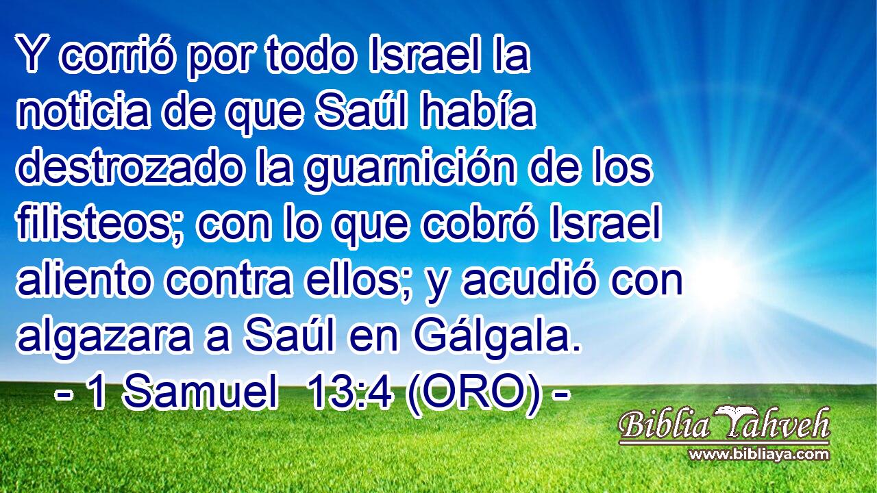  Y corrió por todo Israel la noticia de que Saúl había destrozado la guarnición de los filisteos; con lo que cobró Israel aliento contra ellos; y acudió con algazara a Saúl en Gálgala. 