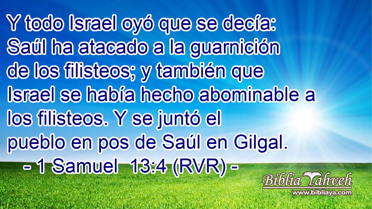 Y todo Israel oyó que se decía: Saúl ha atacado a la guarnición de los filisteos; y también que Israel se había hecho abominable a los filisteos. Y se juntó el pueblo en pos de Saúl en Gilgal.