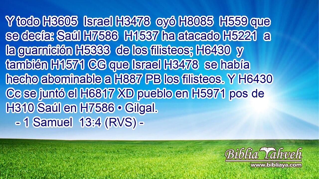 Y todo H3605  Israel H3478  oyó H8085  H559 que se decía: Saúl H7586  H1537 ha atacado H5221  a la guarnición H5333  de los filisteos; H6430  y también H1571 CG que Israel H3478  se había hecho abominable a H887 PB los filisteos. Y H6430 Cc se juntó el H6817 XD pueblo en H5971 pos de H310 Saúl en H7586 • Gilgal. 
