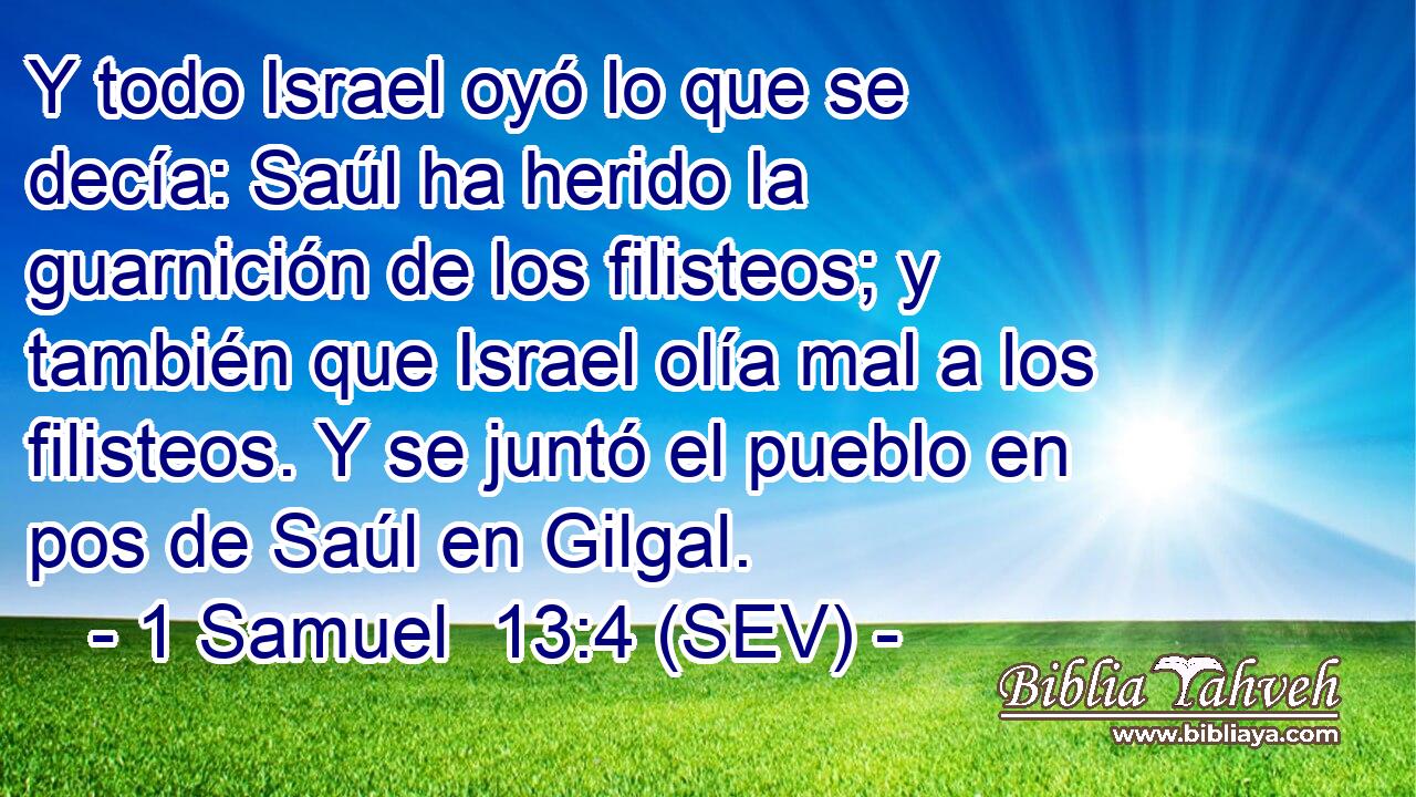 Y todo Israel oyó lo que se decía: Saúl ha herido la guarnición de los filisteos; y también que Israel olía mal a los filisteos. Y se juntó el pueblo en pos de Saúl en Gilgal.