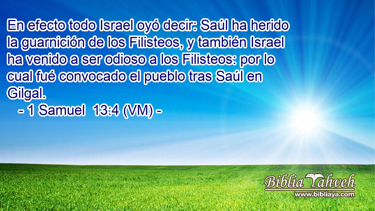  En efecto todo Israel oyó decir: Saúl ha herido la guarnición de los Filisteos, y también Israel ha venido a ser odioso a los Filisteos: por lo cual fué convocado el pueblo tras Saúl en Gilgal. 