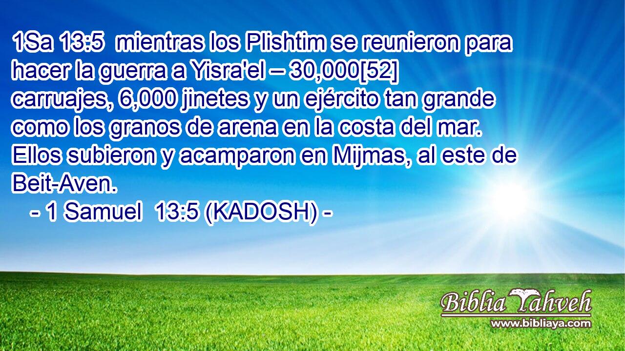  mientras los Plishtim se reunieron para hacer la guerra a Yisra'el – 30,000[52] carruajes, 6,000 jinetes y un ejército tan grande como los granos de arena en la costa del mar. Ellos subieron y acamparon en Mijmas, al este de Beit-Aven. 