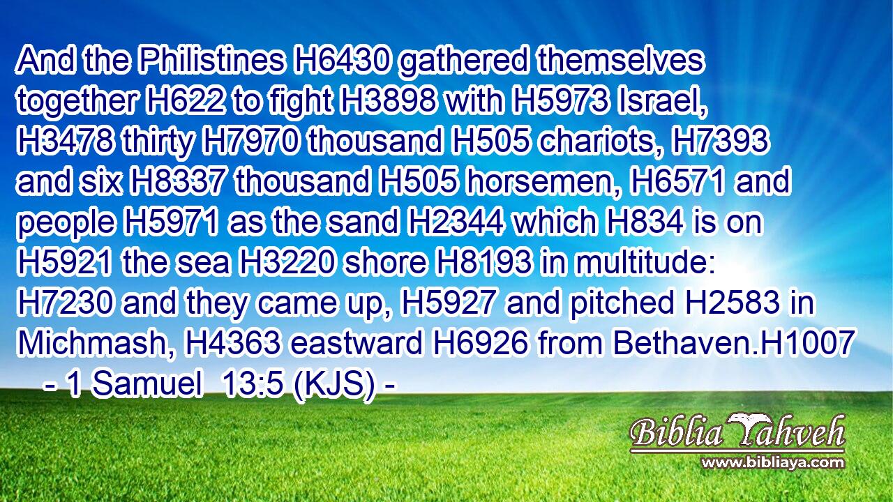 And the Philistines H6430 gathered themselves together H622 to fight H3898 with H5973 Israel, H3478 thirty H7970 thousand H505 chariots, H7393 and six H8337 thousand H505 horsemen, H6571 and people H5971 as the sand H2344 which H834 is on H5921 the sea H3220 shore H8193 in multitude: H7230 and they came up, H5927 and pitched H2583 in Michmash, H4363 eastward H6926 from Bethaven.H1007