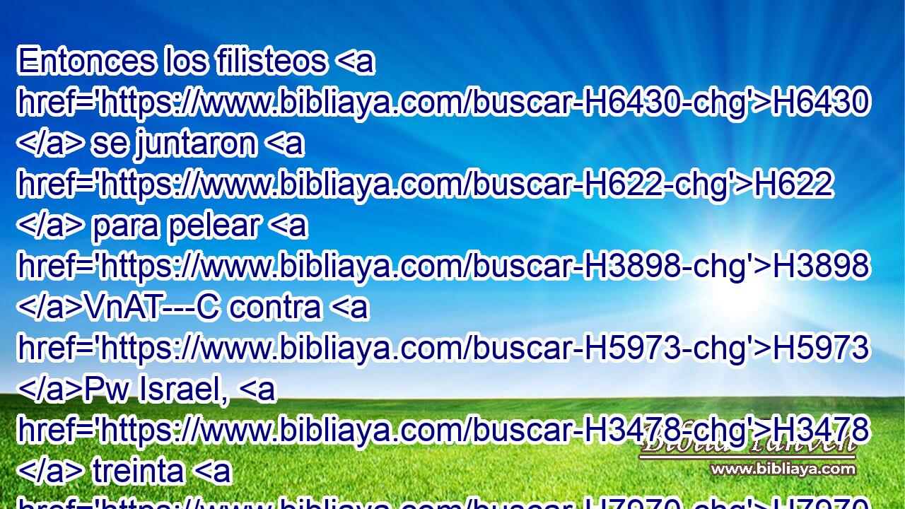 Entonces los filisteos H6430  se juntaron H622  para pelear H3898 VnAT---C contra H5973 Pw Israel, H3478  treinta H7970  mil H505  carros, H7393  • seis H8337  mil H505  hombres de a caballo, y H6571 CC pueblo numeroso H5971 PL,  como la arena que H2344 XN está H834 a la H5921 orilla del H8193 XD mar; y H3220 Cc H7230 subieron y H5927 Cc acamparon en H2583 PB Micmas, al H4363 H6926 H1007 oriente de Bet-avén. 