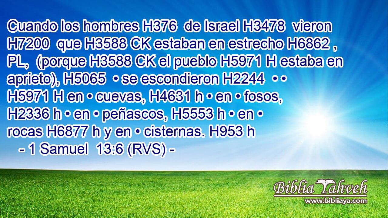 Cuando los hombres H376  de Israel H3478  vieron H7200  que H3588 CK estaban en estrecho H6862 , PL,  (porque H3588 CK el pueblo H5971 H estaba en aprieto), H5065  • se escondieron H2244  • • H5971 H en • cuevas, H4631 h • en • fosos, H2336 h • en • peñascos, H5553 h • en • rocas H6877 h y en • cisternas. H953 h 