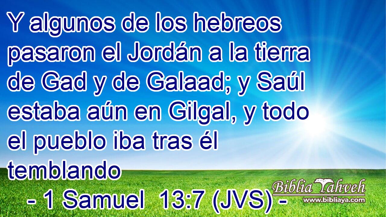 Y algunos de los hebreos pasaron el Jordán a la tierra de Gad y de Galaad; y Saúl estaba aún en Gilgal, y todo el pueblo iba tras él temblando