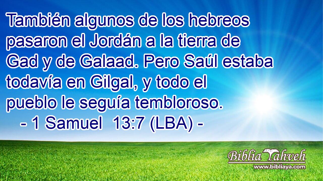 También algunos de los hebreos pasaron el Jordán a la tierra de Gad y de Galaad. Pero Saúl estaba todavía en Gilgal, y todo el pueblo le seguía tembloroso.