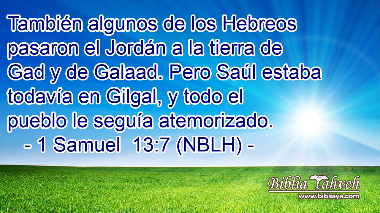  También algunos de los Hebreos pasaron el Jordán a la tierra de Gad y de Galaad. Pero Saúl estaba todavía en Gilgal, y todo el pueblo le seguía atemorizado. 