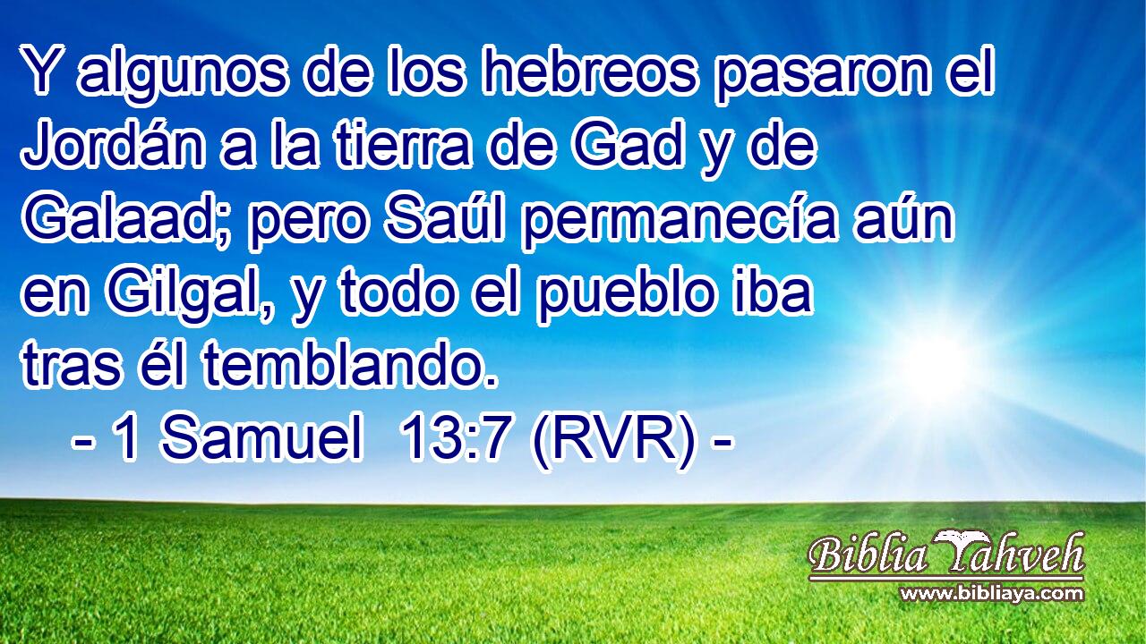 Y algunos de los hebreos pasaron el Jordán a la tierra de Gad y de Galaad; pero Saúl permanecía aún en Gilgal, y todo el pueblo iba tras él temblando.