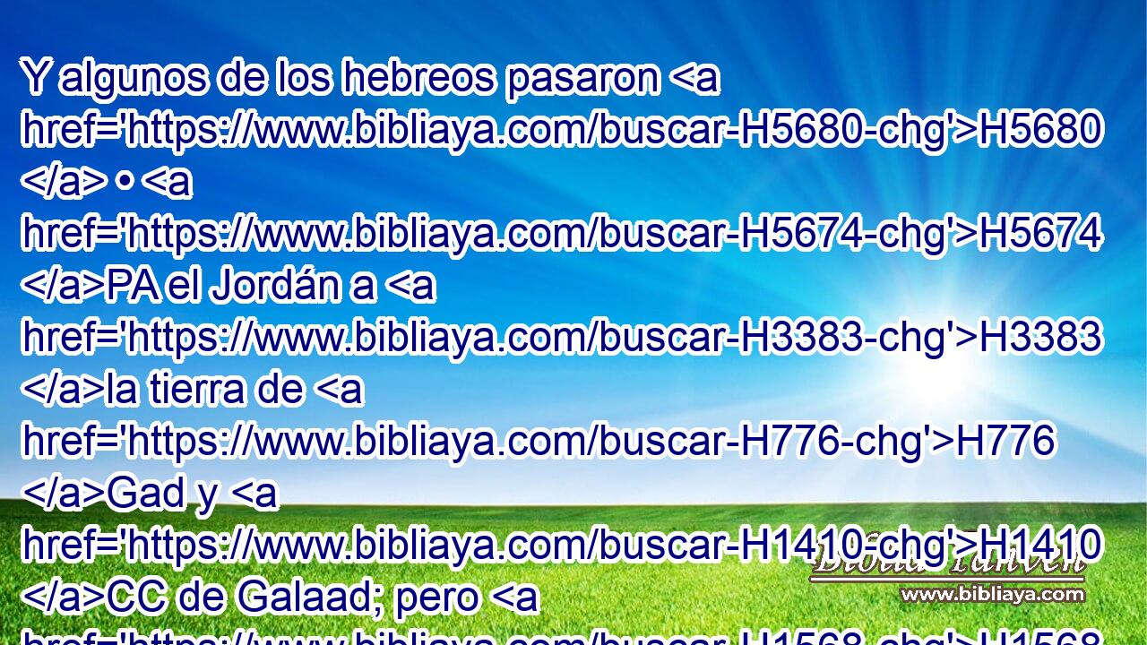 Y algunos de los hebreos pasaron H5680  • H5674 PA el Jordán a H3383 la tierra de H776 Gad y H1410 CC de Galaad; pero H1568 CC Saúl permanecía H7586  aún en H5750 PB • Gilgal, y H1537 CC todo el H3605 XD pueblo iba H5971 H2729 tras él H310  temblando. 