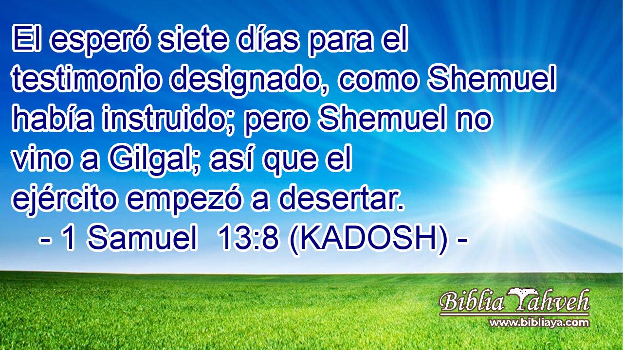  El esperó siete días para el testimonio designado, como Shemuel había instruido; pero Shemuel no vino a Gilgal; así que el ejército empezó a desertar. 