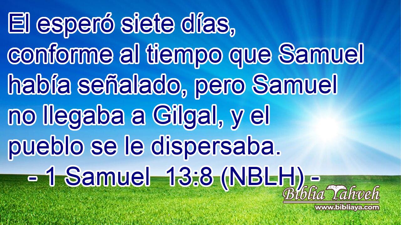  El esperó siete días, conforme al tiempo que Samuel había señalado, pero Samuel no llegaba a Gilgal, y el pueblo se le dispersaba. 