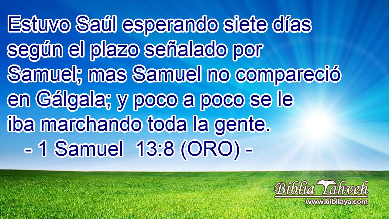  Estuvo Saúl esperando siete días según el plazo señalado por Samuel; mas Samuel no compareció en Gálgala; y poco a poco se le iba marchando toda la gente. 
