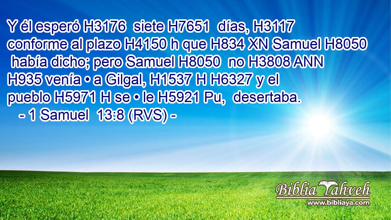 Y él esperó H3176  siete H7651  días, H3117  conforme al plazo H4150 h que H834 XN Samuel H8050  había dicho; pero Samuel H8050  no H3808 ANN H935 venía • a Gilgal, H1537 H H6327 y el pueblo H5971 H se • le H5921 Pu,  desertaba. 