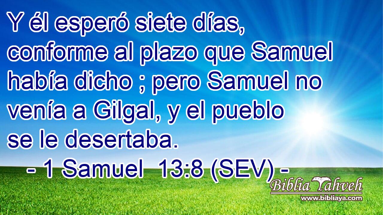 Y él esperó siete días, conforme al plazo que Samuel había dicho ; pero Samuel no venía a Gilgal, y el pueblo se le desertaba.