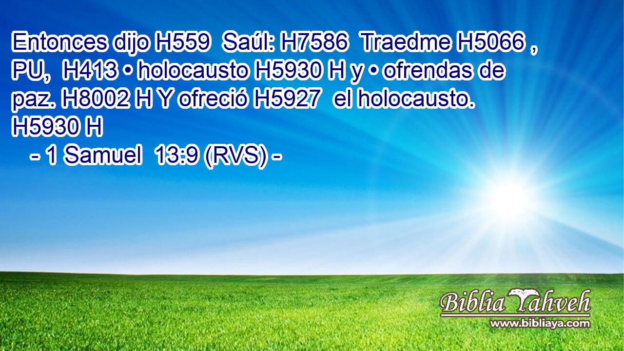 Entonces dijo H559  Saúl: H7586  Traedme H5066 , PU,  H413 • holocausto H5930 H y • ofrendas de paz. H8002 H Y ofreció H5927  el holocausto. H5930 H 
