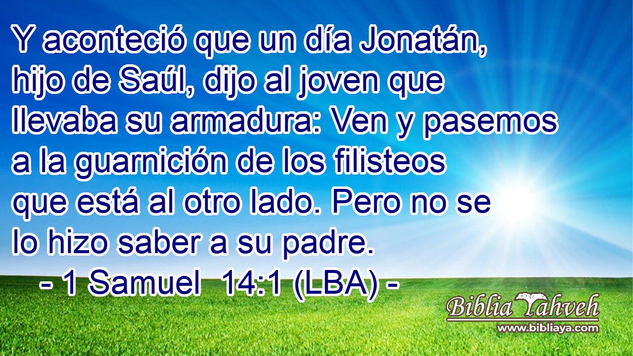 Y aconteció que un día Jonatán, hijo de Saúl, dijo al joven que llevaba su armadura: Ven y pasemos a la guarnición de los filisteos que está al otro lado. Pero no se lo hizo saber a su padre.