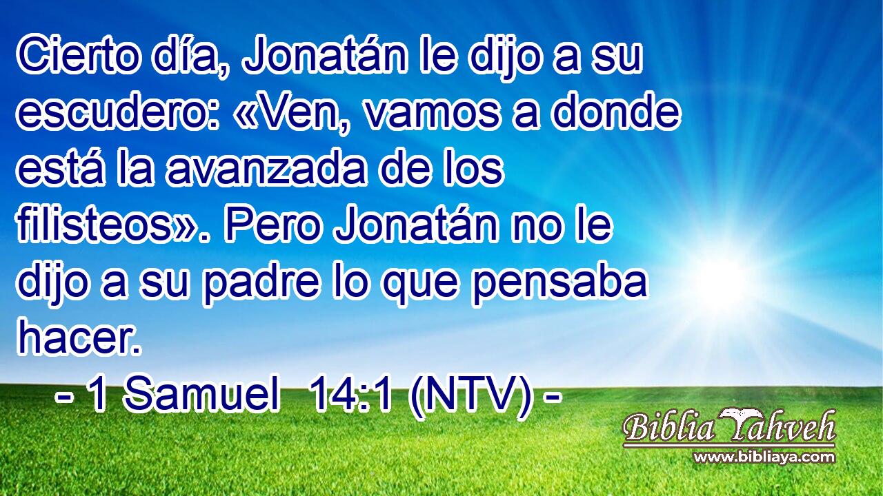 Cierto día, Jonatán le dijo a su escudero: «Ven, vamos a donde está la avanzada de los filisteos». Pero Jonatán no le dijo a su padre lo que pensaba hacer.