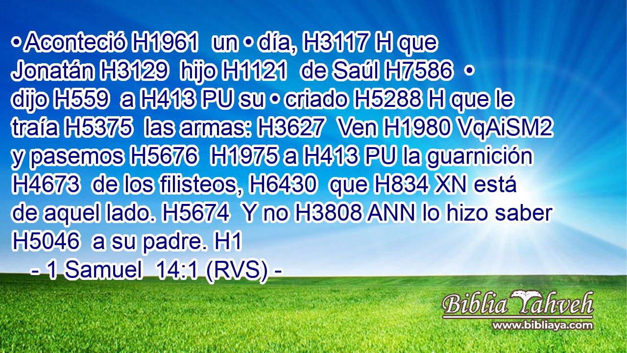 • Aconteció H1961  un • día, H3117 H que Jonatán H3129  hijo H1121  de Saúl H7586  • dijo H559  a H413 PU su • criado H5288 H que le traía H5375  las armas: H3627  Ven H1980 VqAiSM2 y pasemos H5676  H1975 a H413 PU la guarnición H4673  de los filisteos, H6430  que H834 XN está de aquel lado. H5674  Y no H3808 ANN lo hizo saber H5046  a su padre. H1  