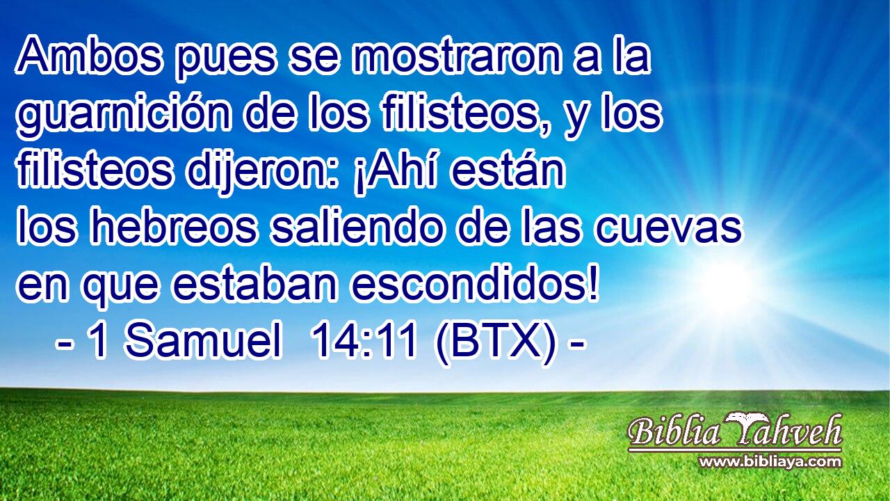 Ambos pues se mostraron a la guarnición de los filisteos, y los filisteos dijeron: ¡Ahí están los hebreos saliendo de las cuevas en que estaban escondidos!