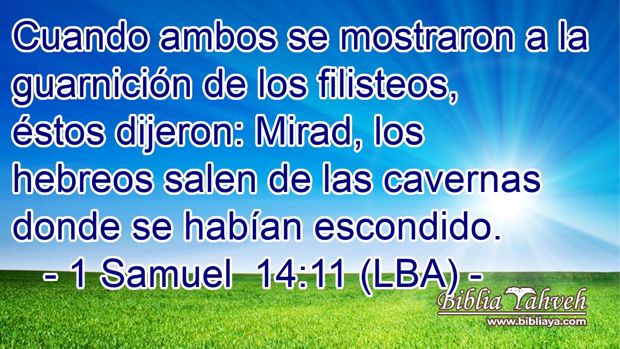 Cuando ambos se mostraron a la guarnición de los filisteos, éstos dijeron: Mirad, los hebreos salen de las cavernas donde se habían escondido.