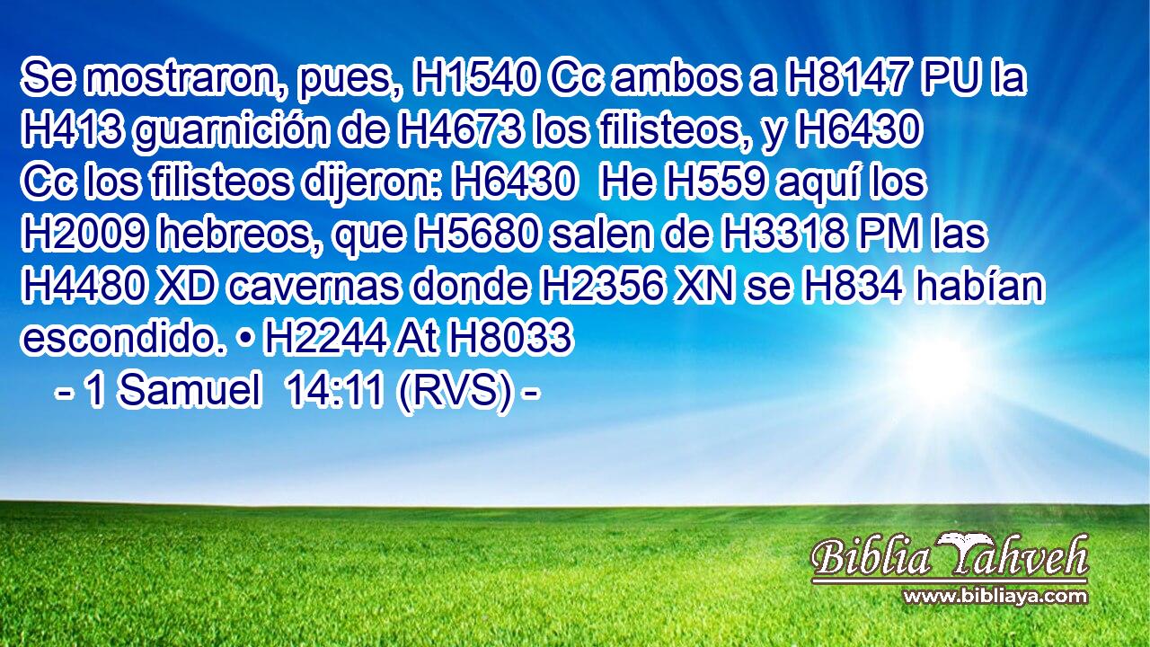 Se mostraron, pues, H1540 Cc ambos a H8147 PU la H413 guarnición de H4673 los filisteos, y H6430 Cc los filisteos dijeron: H6430  He H559 aquí los H2009 hebreos, que H5680 salen de H3318 PM las H4480 XD cavernas donde H2356 XN se H834 habían escondido. • H2244 At H8033 