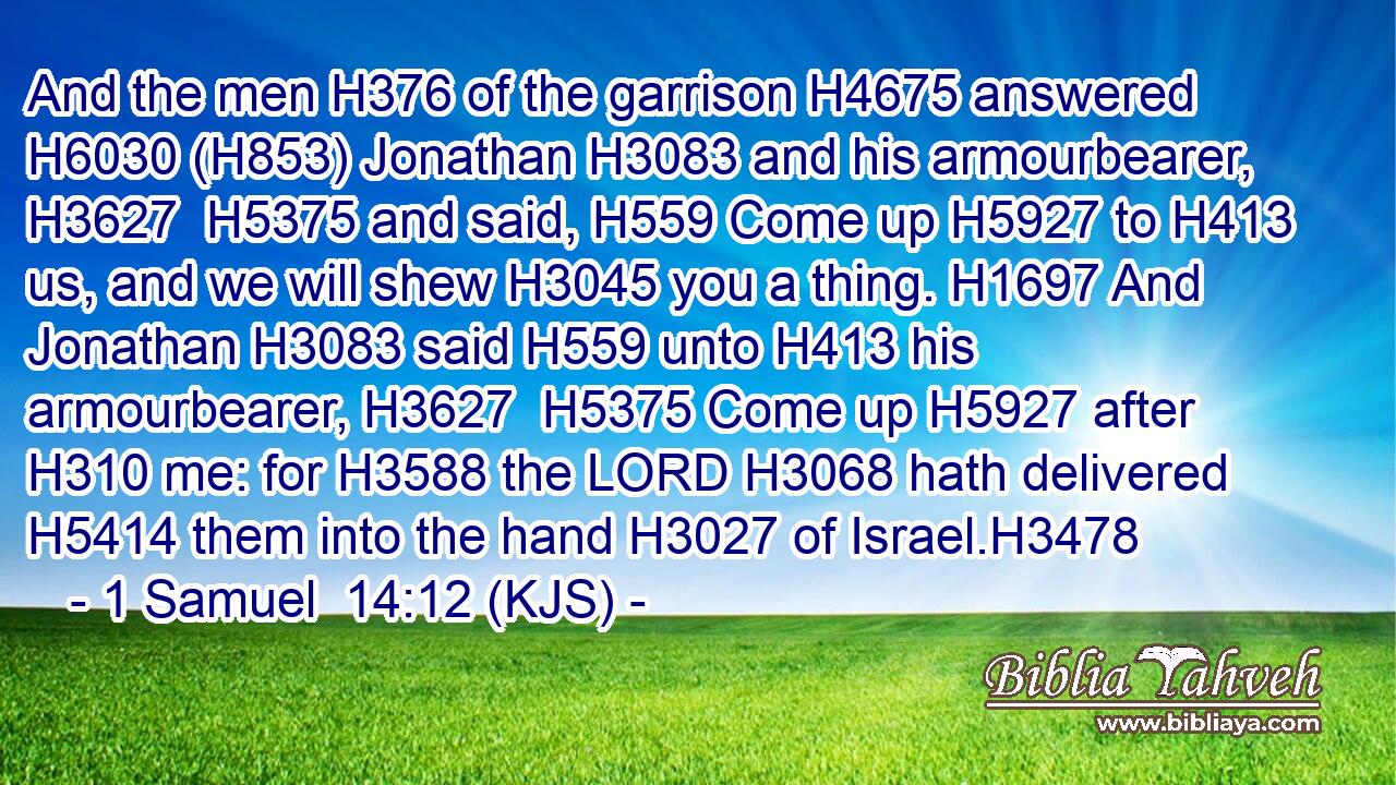 And the men H376 of the garrison H4675 answered H6030 (H853) Jonathan H3083 and his armourbearer, H3627  H5375 and said, H559 Come up H5927 to H413 us, and we will shew H3045 you a thing. H1697 And Jonathan H3083 said H559 unto H413 his armourbearer, H3627  H5375 Come up H5927 after H310 me: for H3588 the LORD H3068 hath delivered H5414 them into the hand H3027 of Israel.H3478
