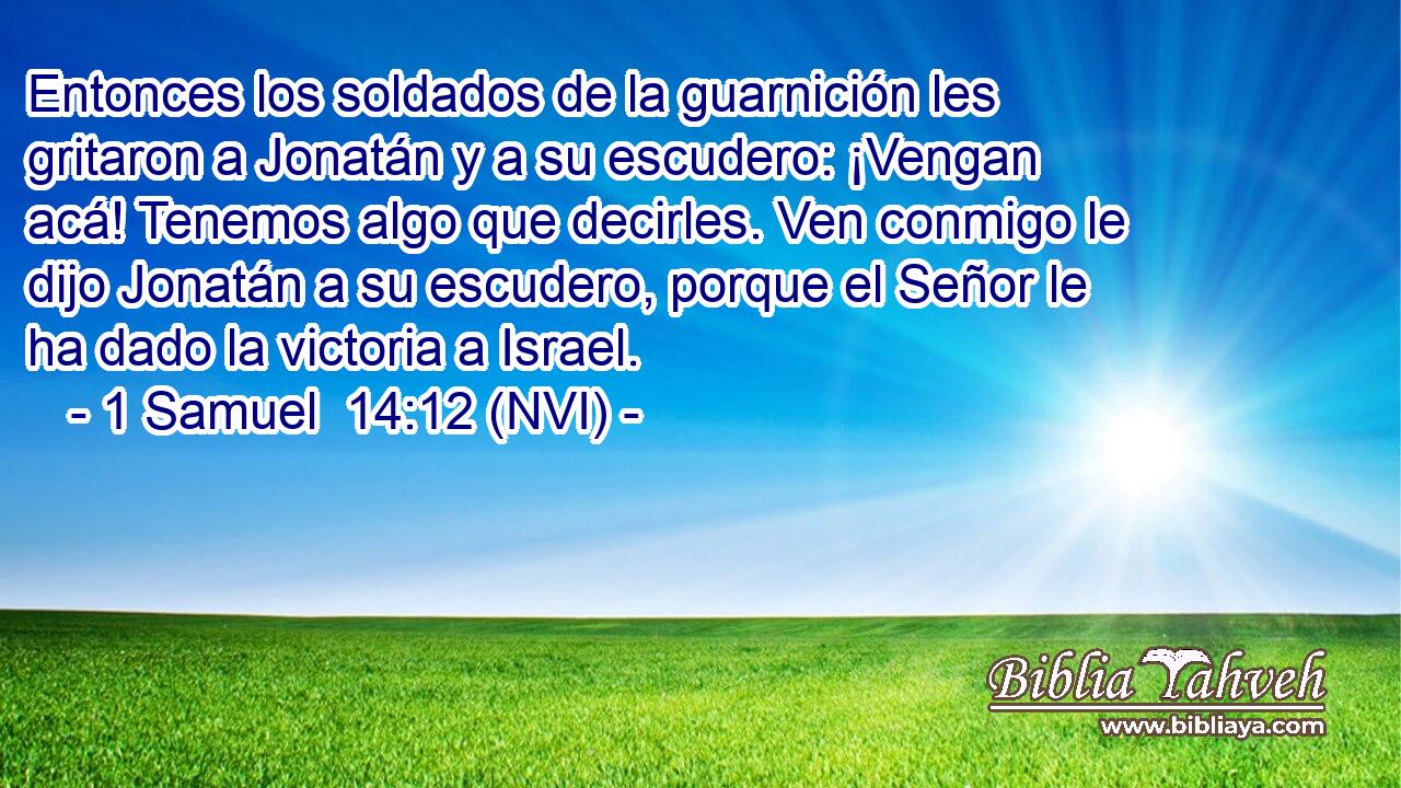  Entonces los soldados de la guarnición les gritaron a Jonatán y a su escudero: ¡Vengan acá! Tenemos algo que decirles. Ven conmigo le dijo Jonatán a su escudero, porque el Señor le ha dado la victoria a Israel. 