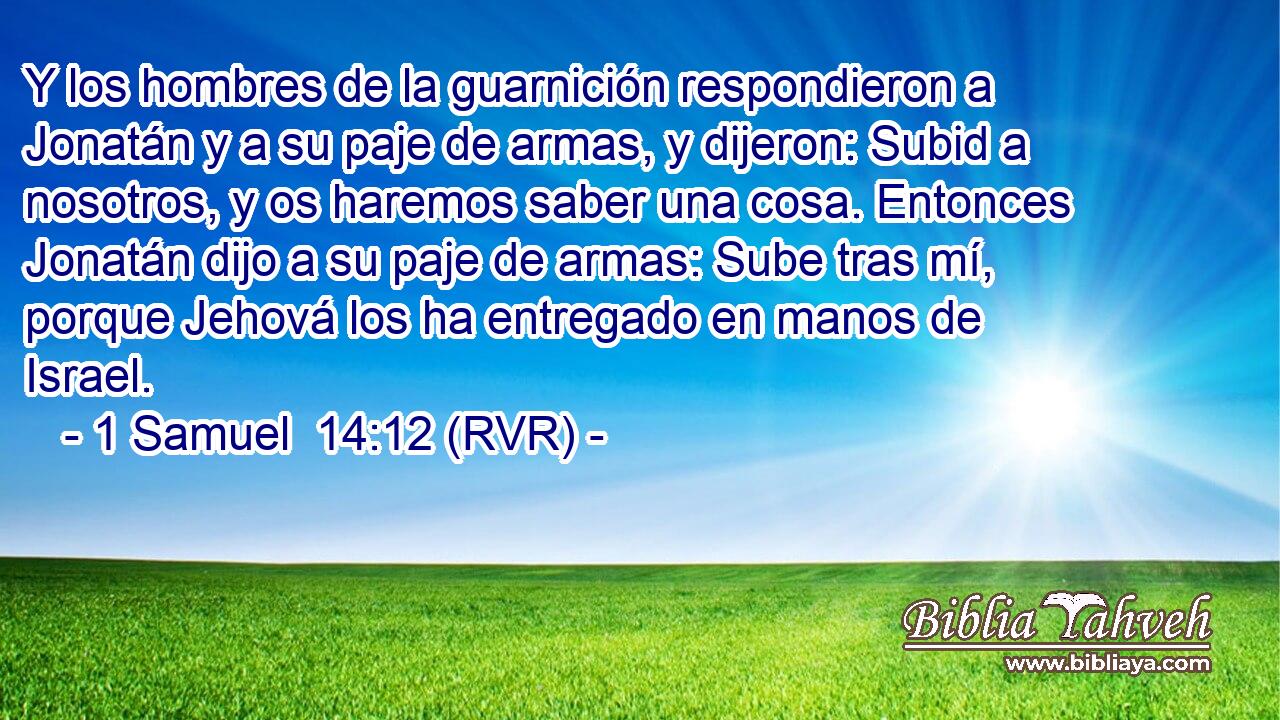 Y los hombres de la guarnición respondieron a Jonatán y a su paje de armas, y dijeron: Subid a nosotros, y os haremos saber una cosa. Entonces Jonatán dijo a su paje de armas: Sube tras mí, porque Jehová los ha entregado en manos de Israel.